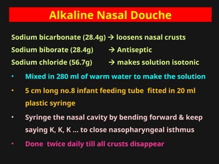 Alkaline Nasal Douche
Sodium bicarbonate (28.4g)  loosens nasal crusts
Sodium biborate (28.4g)  Antiseptic
Sodium chloride (56.7g)  makes solution isotonic
• Mixed in 280 ml of warm water to make the solution
• 5 cm long no.8 infant feeding tube fitted in 20 ml
plastic syringe
• Syringe the nasal cavity by bending forward & keep
saying K, K, K … to close nasopharyngeal isthmus
• Done twice daily till all crusts disappear
 
