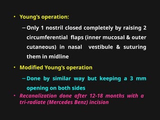 • Young’s operation:
−Only 1 nostril closed completely by raising 2
circumferential flaps (inner mucosal & outer
cutaneous) in nasal vestibule & suturing
them in midline
• Modified Young’s operation
−Done by similar way but keeping a 3 mm
opening on both sides
• Recanalization done after 12-18 months with a
tri-radiate (Mercedes Benz) incision
 