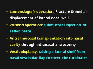 • Lautenslager’s operation: Fracture & medial
displacement of lateral nasal wall
• Wilson’s operation: submucosal injection of
Teflon paste
• Antral mucosal transplantation into nasal
cavity through intranasal antrostomy
• Vestibuloplasty: raising a lateral shelf from
nasal vestibular flap to cover the turbinates
 