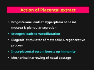 Action of Placental extract
• Progesterone leads to hyperplasia of nasal
mucosa & glandular secretion
• Estrogen leads to vasodilatation
• Biogenic stimulator of metabolic & regenerative
process
• Intra-placental serum boosts up immunity
• Mechanical narrowing of nasal passage
 