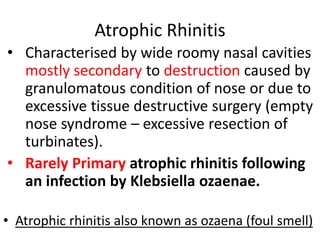 Atrophic Rhinitis
• Characterised by wide roomy nasal cavities
mostly secondary to destruction caused by
granulomatous condition of nose or due to
excessive tissue destructive surgery (empty
nose syndrome – excessive resection of
turbinates).
• Rarely Primary atrophic rhinitis following
an infection by Klebsiella ozaenae.
• Atrophic rhinitis also known as ozaena (foul smell)
 