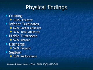 Physical findings Crusting  100% Present Inferior Turbinates 62% Partial absence 37% Total absence Middle Turbinates 57% Absent Discharge  52% Present Septum 10% Perforations Moore & Kern. Amer J Rhin. 2001 15(6): 355-361. 