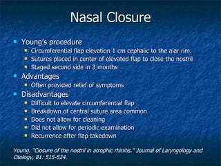 Nasal Closure Young’s procedure Circumferential flap elevation 1 cm cephalic to the alar rim. Sutures placed in center of elevated flap to close the nostril Staged second side in 3 months Advantages Often provided relief of symptoms Disadvantages Difficult to elevate circumferential flap Breakdown of central suture area common Does not allow for cleaning Did not allow for periodic examination Recurrence after flap takedown Young. “Closure of the nostril in atrophic rhinitis.” Journal of Laryngology and Otology, 81: 515-524. 