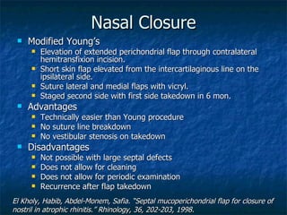 Nasal Closure Modified Young’s Elevation of extended perichondrial flap through contralateral hemitransfixion incision. Short skin flap elevated from the intercartilaginous line on the ipsilateral side. Suture lateral and medial flaps with vicryl. Staged second side with first side takedown in 6 mon. Advantages Technically easier than Young procedure No suture line breakdown No vestibular stenosis on takedown Disadvantages Not possible with large septal defects Does not allow for cleaning Does not allow for periodic examination Recurrence after flap takedown El Kholy, Habib, Abdel-Monem, Safia. “Septal mucoperichondrial flap for closure of nostril in atrophic rhinitis.” Rhinology, 36, 202-203, 1998. 