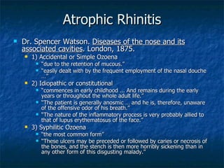 Atrophic Rhinitis Dr. Spencer Watson.  Diseases of the nose and its associated cavities . London, 1875. 1) Accidental or Simple Ozoena “ due to the retention of mucous.” “ easily dealt with by the frequent employment of the nasal douche …” 2) Idiopathic or constitutional “ commences in early childhood ... And remains during the early years or throughout the whole adult life.” “ The patient is generally anosmic … and he is, therefore, unaware of the offensive odor of his breath.” “ The nature of the inflammatory process is very probably allied to that of lupus erythematosus of the face.” 3) Syphilitic Ozoena “ the most common form” “ These ulcers may be preceded or followed by caries or necrosis of the bones, and the stench is then more horribly sickening than in any other form of this disgusting malady.” 