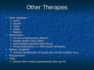 Other Therapies Other Implants Acrylic Silicone Teflon Silastic Boplant Denervation Cervical sympathectomy (Bertein) Stellate ganglion block (Bahl) Sphenopalatine ganglion block (Girgis) Parasympathectomy, i.e. GSPN section (Krmptotic) Salivary Irrigation Involves reimplantation of parotid duct into the maxillary sinus Accupuncture Time Disease often resolves spontaneously after age 40 