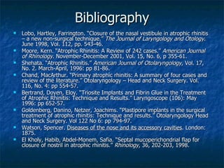 Bibliography Lobo, Hartley, Farrington. “Closure of the nasal vestibule in atrophic rhinitis – a new non-surgical technique.”  The Journal of Laryngology and Otology . June 1998, Vol. 112, pp. 543-46. Moore, Kern. “Atrophic Rhinitis: A Review of 242 cases.”  American Journal of Rhinology . November-December 2001, Vol. 15, No. 6, p 355-61. Shehata. “Atrophic Rhinitis.”  American Journal of Otolaryngology , Vol. 17, No. 2. March-April, 1996: pp 81-86. Chand, MacArthur. “Primary atrophic rhinitis: A summary of four cases and review of the literature.” Otolaryngology – Head and Neck Surgery. Vol. 116, No. 4: pp 554-57. Bertrand, Doyen, Eloy. “Triosite Implants and Fibrin Glue in the Treatment of Atrophic Rhinitis: Technique and Results.” Laryngoscope (106): May 1996: pp 652-57. Goldenberg, Danino, Netzer, Joachims. “Plastipore implants in the surgical treatment of atrophic rhinitis: Technique and results.” Otolaryngology Head and Neck Surgery. Vol 122 No 6: pp 794-97. Watson, Spencer.  Diseases of the nose and its accessory cavities . London: 1875. El Kholy, Habib, Abdel-Monem, Safia. “Septal mucoperichondrial flap for closure of nostril in atrophic rhinitis.”  Rhinology , 36, 202-203, 1998. 