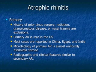 Atrophic rhinitis Primary History of prior sinus surgery, radiation, granulomatous disease, or nasal trauma are exclusions. Primary AR is rare in the US Most cases are reported in China, Egypt, and India Microbiology of primary AR is almost uniformly  Klebsiella ozenae . Radiographic and clinical features similar to secondary AR. 