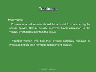 Treatment I-  Prophylaxis: Post-menopausal women should be advised to continue regular sexual activity. Sexual activity improves blood circulation in the vagina, which helps maintain the tissue.  Younger women who had their ovaries surgically removed or irradiated should start hormone replacement therapy. www.freelivedoctor.com 