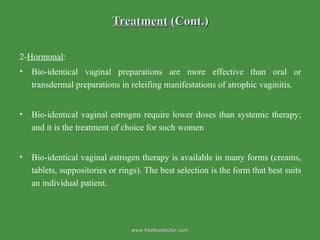 Treatment  (Cont.) 2- Hormonal : Bio-identical vaginal preparations are more effective than oral or transdermal preparations in releifing manifestations of atrophic vaginitis. Bio-identical vaginal estrogen require lower doses than systemic therapy; and it is the treatment of choice for such women Bio-identical vaginal estrogen therapy is available in many forms (creams, tablets, suppositories or rings). The best selection is the form that best suits an individual patient.  www.freelivedoctor.com 