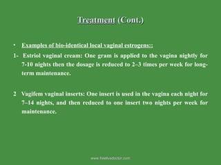 Treatment  (Cont.) Examples of bio-identical local vaginal estrogens:: 1-  Estriol vaginal cream: One gram is applied to the vagina nightly for 7-10 nights then the dosage is reduced to 2–3 times per week for long-term maintenance. 2  Vagifem vaginal inserts: One insert is used in the vagina each night for 7–14 nights, and then reduced to one insert two nights per week for maintenance. www.freelivedoctor.com 