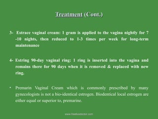 Treatment  (Cont.) 3-  Estrace vaginal cream: 1 gram is applied to the vagina nightly for 7 -10 nights, then reduced to 1-3 times per week for long-term maintenance   4- Estring 90-day vaginal ring: 1 ring is inserted into the vagina and remains there for 90 days when it is removed & replaced with new ring. Premarin Vaginal Cream which is commonly prescribed by many gynecologists is not a bio-identical estrogen. Biodentical local estrogen are either equal or superior to, premarine. www.freelivedoctor.com 