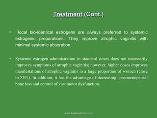 Treatment  (Cont.) local bio-identical estrogens are always preferred to systemic estrogenic preparations. They improve atrophic vaginitis with minimal systemic absorption.  Systemic estrogen administration in standard doses does not necessarily improves symptoms of atrophic vaginitis; however, higher doses improves manifestations of atrophic vaginitis in a large proportion of women (close to 85%). In addition, it has the advantage of decreasing  postmenopausal bone loss and control of vasomotor dysfunction. www.freelivedoctor.com 