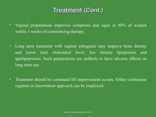 Treatment  (Cont.) Vaginal preparations improves symptoms and signs in 80% of women within 3 weeks of commencing therapy. Long term treatment with vaginal estrogenic may improve bone density and lower total cholesterol level, low density lipoprotein and apolipoprotein. Such preparations are unlikely to have adverse effects on long term use. Treatment should be continued till improvement occurs. Either continuous regimen or intermittent approach can be employed.  www.freelivedoctor.com 