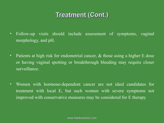 Treatment  (Cont.) Follow-up visits should include assessment of symptoms, vaginal morphology, and pH. Patients at high risk for endometrial cancer, & those using a higher E dose or having vaginal spotting or breakthrough bleeding may require closer surveillance.  Women with hormone-dependent cancer are not ideal candidates for treatment with local E, but such women with severe symptoms not improved with conservative measures may be considered for E therapy  www.freelivedoctor.com 