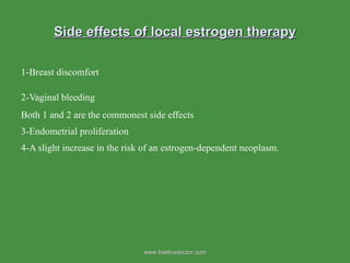Side effects of local estrogen therapy 1-Breast discomfort 2-Vaginal bleeding   Both 1 and 2 are the commonest side effects 3-Endometrial proliferation 4-A slight increase in the risk of an estrogen-dependent neoplasm.  www.freelivedoctor.com 