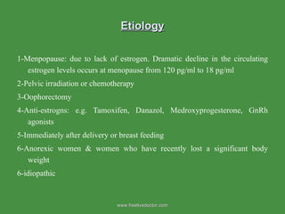 Etiology 1-Menpopause: due to lack of estrogen. Dramatic decline in the circulating estrogen levels occurs at menopause from 120 pg/ml to 18 pg/ml 2-Pelvic irradiation or chemotherapy  3-Oophorectomy 4-Anti-estrogns: e.g. Tamoxifen, Danazol, Medroxyprogesterone, GnRh agonists 5-Immediately after delivery or breast feeding 6-Anorexic women & women who have recently lost a significant body weight  6-idiopathic www.freelivedoctor.com 