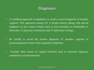 Diagnosis A combined approach is mandatory to reach a correct diagnosis of atrophic vaginitis. This approach consists of; 1) proper history taking with special emphasis on any contact irritant such as local perfumes or deodorants or lubricants, 2) physical examination and 3) laboratory testings.  Be careful to avoid the routine diagnosis of atrophic vaginitis in postmenopausal women with urogenital complaints. Exclude other causes of vaginal infection such as bacterial vaginosis, candidiasis or trichomoniasis.  www.freelivedoctor.com 