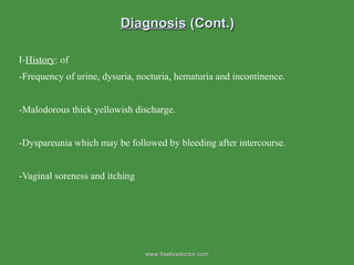 Diagnosis  (Cont.) I- History : of -Frequency of urine, dysuria, nocturia, hematuria and incontinence. -Malodorous thick yellowish discharge. -Dyspareunia which may be followed by bleeding after intercourse. -Vaginal soreness and itching www.freelivedoctor.com 