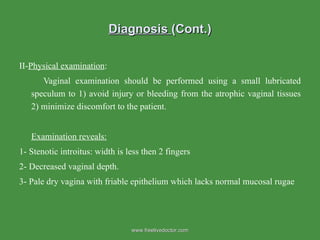 Diagnosis  (Cont.) II- Physical examination : Vaginal examination should be performed using a small lubricated speculum to 1) avoid injury or bleeding from the atrophic vaginal tissues 2) minimize discomfort to the patient.  Examination reveals: 1- Stenotic introitus: width is less then 2 fingers 2- Decreased vaginal depth.  3- Pale dry vagina with friable epithelium which lacks normal mucosal rugae www.freelivedoctor.com 