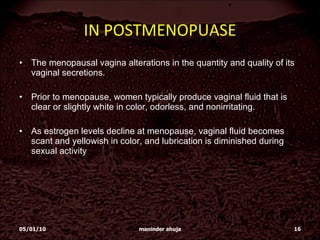 IN POSTMENOPUASE The menopausal vagina alterations in the quantity and quality of its vaginal secretions. Prior to menopause, women typically produce vaginal fluid that is clear or slightly white in color, odorless, and nonirritating.  As estrogen levels decline at menopause, vaginal fluid becomes scant and yellowish in color, and lubrication is diminished during sexual activity 05/01/10 maninder ahuja 