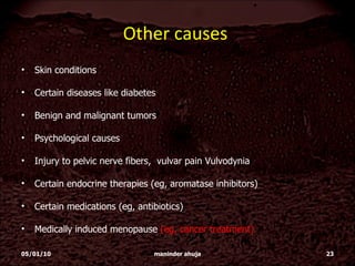 Other causes  Skin conditions Certain diseases like diabetes Benign and malignant tumors  Psychological causes  Injury to pelvic nerve fibers,  vulvar pain Vulvodynia  Certain endocrine therapies (eg, aromatase inhibitors)  Certain medications (eg, antibiotics) Medically induced menopause  (eg, cancer treatment)  05/01/10 maninder ahuja 