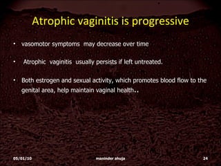 Atrophic vaginitis is progressive vasomotor symptoms  may decrease over time  Atrophic  vaginitis  usually persists if left untreated. Both estrogen and sexual activity, which promotes blood flow to the genital area, help maintain vaginal health .. 05/01/10 maninder ahuja 