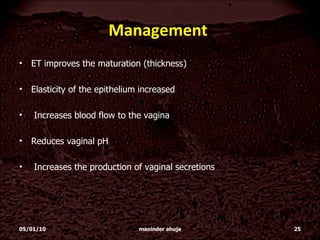 Management  ET improves the maturation (thickness)  Elasticity of the epithelium increased Increases blood flow to the vagina Reduces vaginal pH Increases the production of vaginal secretions 05/01/10 maninder ahuja 