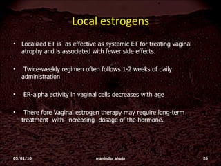 Local estrogens Localized ET is  as effective as systemic ET for treating vaginal atrophy and is associated with fewer side effects.  Twice-weekly regimen often follows 1-2 weeks of daily administration ER-alpha activity in vaginal cells decreases with age There fore Vaginal estrogen therapy may require long-term treatment  with  increasing  dosage of the hormone.  05/01/10 maninder ahuja 