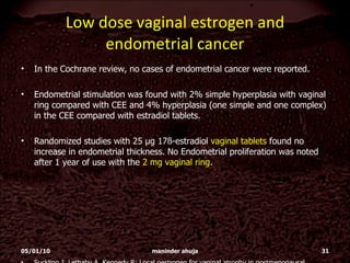 Low dose vaginal estrogen and endometrial cancer In the Cochrane review, no cases of endometrial cancer were reported.  Endometrial stimulation was found with 2% simple hyperplasia with vaginal ring compared with CEE and 4% hyperplasia (one simple and one complex) in the CEE compared with estradiol tablets.  Randomized studies with 25 µg 17ß-estradiol  vaginal tablets  found no increase in endometrial thickness. No Endometrial proliferation was noted after 1 year of use with the  2 mg vaginal ring . Suckling J, Lethaby A, Kennedy R: Local oestrogen for vaginal atrophy in postmenopausal women.  Cochrane Database Syst. Rev. 4(4),CD001500 (2006).  05/01/10 maninder ahuja 