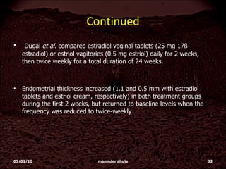 Continued Dugal  et al.  compared estradiol vaginal tablets (25 mg 17ß-estradiol) or estriol vagitories (0.5 mg estriol) daily for 2 weeks, then twice weekly for a total duration of 24 weeks. Endometrial thickness increased (1.1 and 0.5 mm with estradiol tablets and estriol cream, respectively) in both treatment groups during the first 2 weeks, but returned to baseline levels when the frequency was reduced to twice-weekly 05/01/10 maninder ahuja 