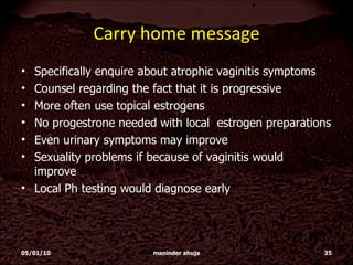 Carry home message Specifically enquire about atrophic vaginitis symptoms Counsel regarding the fact that it is progressive More often use topical estrogens No progestrone needed with local  estrogen preparations Even urinary symptoms may improve Sexuality problems if because of vaginitis would  improve Local Ph testing would diagnose early 05/01/10 maninder ahuja 