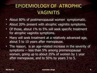 EPIDEMIOLOGY OF  ATROPHIC VAGINITIS About 80% of postmenopausal women  symptomatic.  About 20% present with atrophic vaginitis symptoms.  Of those, about 1% to 5% will seek specific treatment for atrophic vaginitis symptoms.  Many will seek treatment at a relatively advanced age, about 5 to 10 years after menopause.  The reason,  is an age-related increase in the severity of symptoms -- less than 5% among premenopausal women, going up to about 25% of women by 1 year after menopause, and to 50% by years 3 to 5. 05/01/10 maninder ahuja 