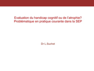 Evaluation du handicap cognitif ou de l’atrophie?
Problématique en pratique courante dans la SEP
Dr L.Suchet
 
