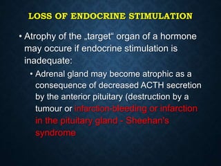 LOSS OF ENDOCRINE STIMULATION
• Atrophy of the „target“ organ of a hormone
may occure if endocrine stimulation is
inadequate:
• Adrenal gland may become atrophic as a
consequence of decreased ACTH secretion
by the anterior pituitary (destruction by a
tumour or infarction-bleeding or infarction
in the pituitary gland - Sheehan's
syndrome
 
