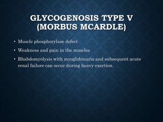 GLYCOGENOSIS TYPE V
(MORBUS MCARDLE)
• Muscle phosphorylase defect
• Weakness and pain in the muscles
• Rhabdomyolysis with myoglobinuria and subsequent acute
renal failure can occur during heavy exertion.
 