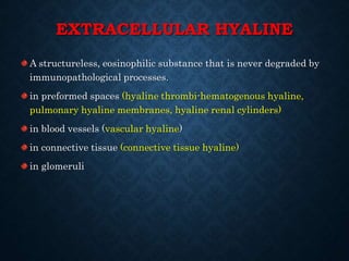 EXTRACELLULAR HYALINE
A structureless, eosinophilic substance that is never degraded by
immunopathological processes.
in preformed spaces (hyaline thrombi-hematogenous hyaline,
pulmonary hyaline membranes, hyaline renal cylinders)
in blood vessels (vascular hyaline)
in connective tissue (connective tissue hyaline)
in glomeruli
 