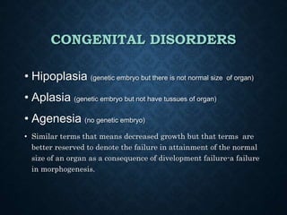 CONGENITAL DISORDERS
• Hipoplasia (genetic embryo but there is not normal size of organ)
• Aplasia (genetic embryo but not have tussues of organ)
• Agenesia (no genetic embryo)
• Similar terms that means decreased growth but that terms are
better reserved to denote the failure in attainment of the normal
size of an organ as a consequence of divelopment failure-a failure
in morphogenesis.
 