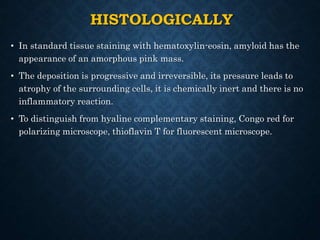 HISTOLOGICALLY
• In standard tissue staining with hematoxylin-eosin, amyloid has the
appearance of an amorphous pink mass.
• The deposition is progressive and irreversible, its pressure leads to
atrophy of the surrounding cells, it is chemically inert and there is no
inflammatory reaction.
• To distinguish from hyaline complementary staining, Congo red for
polarizing microscope, thioflavin T for fluorescent microscope.
 