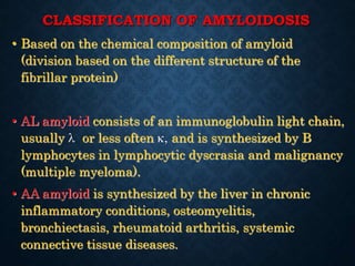 CLASSIFICATION OF AMYLOIDOSIS
• Based on the chemical composition of amyloid
(division based on the different structure of the
fibrillar protein)
• AL amyloid consists of an immunoglobulin light chain,
usually  or less often , and is synthesized by B
lymphocytes in lymphocytic dyscrasia and malignancy
(multiple myeloma).
• AA amyloid is synthesized by the liver in chronic
inflammatory conditions, osteomyelitis,
bronchiectasis, rheumatoid arthritis, systemic
connective tissue diseases.
 