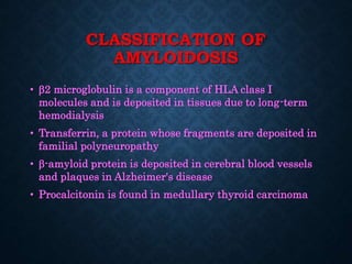CLASSIFICATION OF
AMYLOIDOSIS
• 2 microglobulin is a component of HLA class I
molecules and is deposited in tissues due to long-term
hemodialysis
• Transferrin, a protein whose fragments are deposited in
familial polyneuropathy
• -amyloid protein is deposited in cerebral blood vessels
and plaques in Alzheimer's disease
• Procalcitonin is found in medullary thyroid carcinoma
 