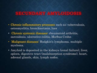 SECUNDARY AMYLOIDOSIS
• Chronic inflammatory processes such as: tuberculosis,
osteomyelitis, bronchiectasis, lues
• Chronic systemic diseases: rheumatoid arthritis,
sarcoidosis, ulcerative colitis, Morbus Crohn
• Malignant diseases: Hodgkin's lymphoma, multiple
myeloma.
• Amyloid is deposited in the kidneys (renal failure), liver,
spleen, digestive tract (malabsorption syndrome), heart,
adrenal glands, skin, lymph nodes.
 