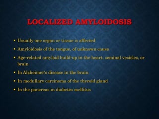 LOCALIZED AMYLOIDOSIS
 Usually one organ or tissue is affected
 Amyloidosis of the tongue, of unknown cause
 Age-related amyloid build-up in the heart, seminal vesicles, or
brain
 In Alzheimer's disease in the brain
 In medullary carcinoma of the thyroid gland
 In the pancreas in diabetes mellitus
 