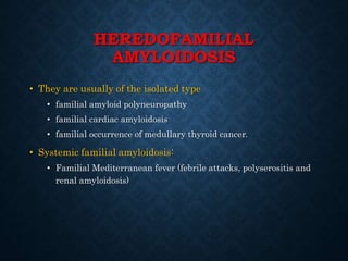 HEREDOFAMILIAL
AMYLOIDOSIS
• They are usually of the isolated type
• familial amyloid polyneuropathy
• familial cardiac amyloidosis
• familial occurrence of medullary thyroid cancer.
• Systemic familial amyloidosis:
• Familial Mediterranean fever (febrile attacks, polyserositis and
renal amyloidosis)
 