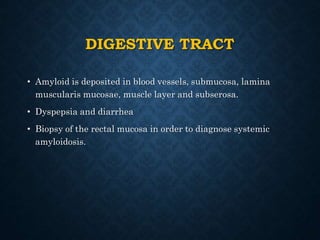 DIGESTIVE TRACT
• Amyloid is deposited in blood vessels, submucosa, lamina
muscularis mucosae, muscle layer and subserosa.
• Dyspepsia and diarrhea
• Biopsy of the rectal mucosa in order to diagnose systemic
amyloidosis.
 