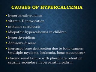 CAUSES OF HYPERCALCEMIA
 hyperparathyroidism
 vitamin D intoxication
 systemic sarcoidosis
 idiopathic hypercalcemia in children
 hyperthyroidism
 Addison's disease
 increased bone destruction due to bone tumors
(multiple myeloma, leukemia, bone metastases)
 chronic renal failure with phosphate retention
causing secondary hyperparathyroidism
 