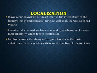 LOCALIZATION
 It can occur anywhere, but most often in the interstitium of the
kidneys, lungs and stomach lining, as well as in the walls of blood
vessels
 Excretion of uric acid, carbonic acid and hydrochloric acid creates
local alkalinity, which favors calcification.
 In blood vessels, the change of polysaccharides in the basic
substance creates a predisposition for the binding of calcium ions.
 