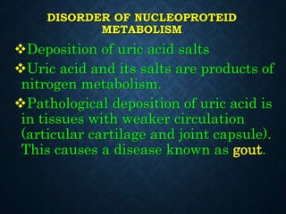 DISORDER OF NUCLEOPROTEID
METABOLISM
Deposition of uric acid salts
Uric acid and its salts are products of
nitrogen metabolism.
Pathological deposition of uric acid is
in tissues with weaker circulation
(articular cartilage and joint capsule).
This causes a disease known as gout.
 
