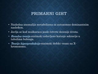 PRIMARNI GIHT
• Nasledna anomalija metabolizma sa autozomno dominantnim
nasleđem.
• Javlja se kod muškaraca posle četvrte decenije života.
• Renalna teorija enzimski uslovljeno kočenje sekrecije u
tubulima bubrega.
• Teorija hiperprodukcije enzimski defekt vezan na X-
hromozomu.
 