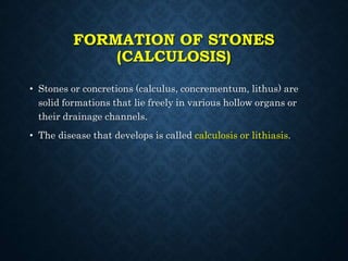 FORMATION OF STONES
(CALCULOSIS)
• Stones or concretions (calculus, concrementum, lithus) are
solid formations that lie freely in various hollow organs or
their drainage channels.
• The disease that develops is called calculosis or lithiasis.
 
